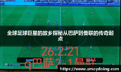 全球足球巨星的故乡探秘从巴萨到曼联的传奇起点