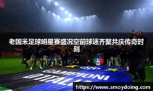 老国米足球明星赛盛况空前球迷齐聚共庆传奇时刻